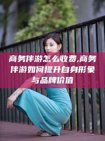 那曲商务伴游怎么收费,商务伴游如何提升自身形象与品牌价值