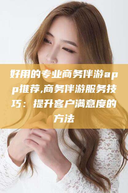 那曲好用的专业商务伴游app推荐,商务伴游服务技巧：提升客户满意度的方法