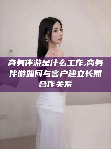 那曲商务伴游是什么工作,商务伴游如何与客户建立长期合作关系