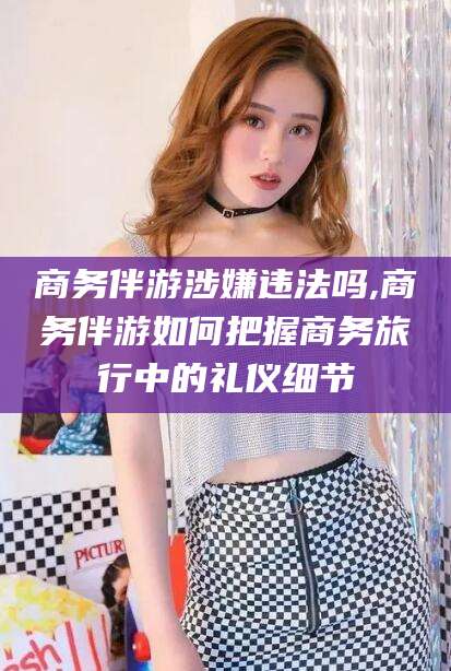 那曲商务伴游涉嫌违法吗,商务伴游如何把握商务旅行中的礼仪细节