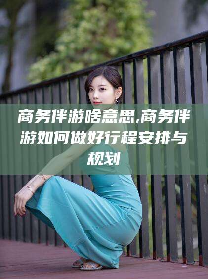那曲商务伴游啥意思,商务伴游如何做好行程安排与规划
