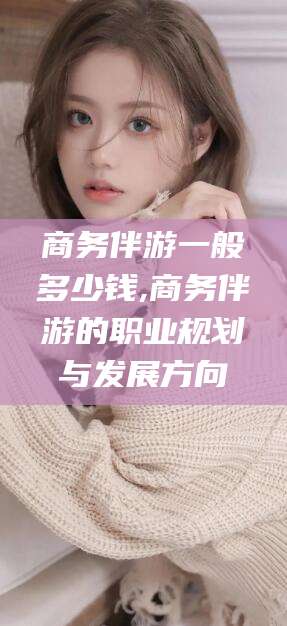 那曲商务伴游一般多少钱,商务伴游的职业规划与发展方向