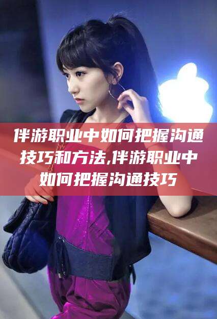 那曲伴游职业中如何把握沟通技巧和方法,伴游职业中如何把握沟通技巧