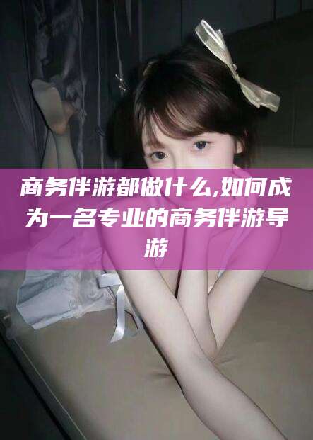 那曲商务伴游都做什么,如何成为一名专业的商务伴游导游
