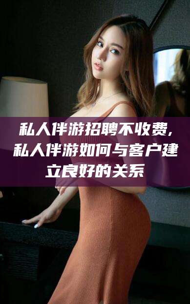 那曲私人伴游招聘不收费,私人伴游如何与客户建立良好的关系