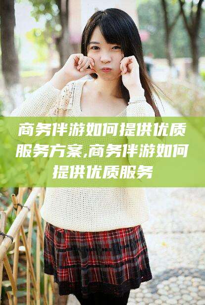 那曲商务伴游如何提供优质服务方案,商务伴游如何提供优质服务