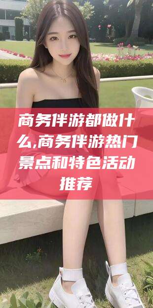 那曲商务伴游都做什么,商务伴游热门景点和特色活动推荐