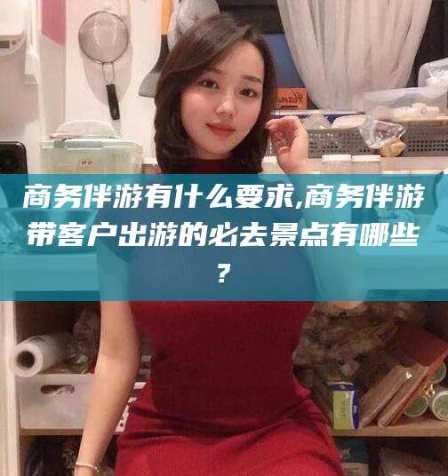 那曲商务伴游有什么要求,商务伴游带客户出游的必去景点有哪些?