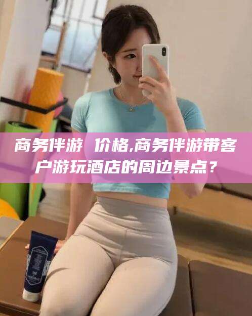 那曲商务伴游 价格,商务伴游带客户游玩酒店的周边景点？