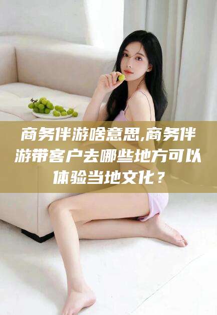 那曲商务伴游啥意思,商务伴游带客户去哪些地方可以体验当地文化？