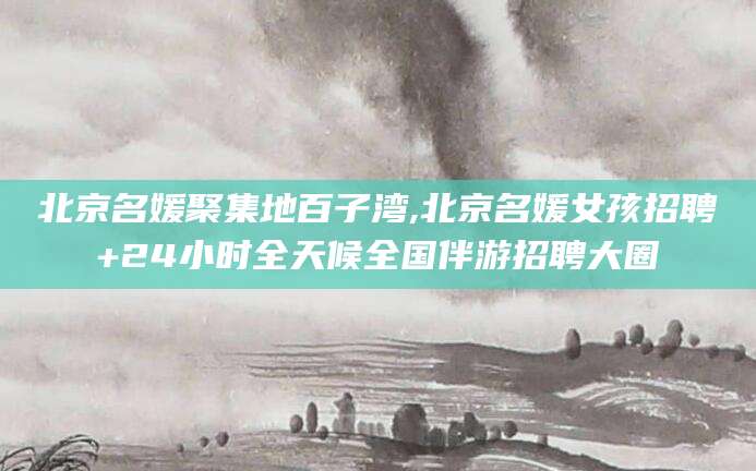那曲北京名媛聚集地百子湾,北京名媛女孩招聘+24小时全天候全国伴游招聘大圈