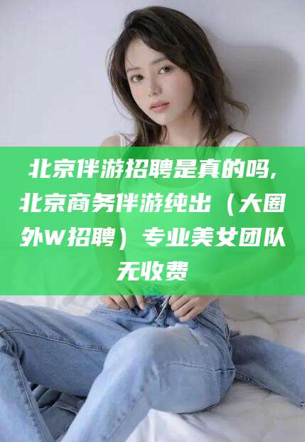 那曲北京伴游招聘是真的吗,北京商务伴游纯出（大圈外W招聘）专业美女团队无收费