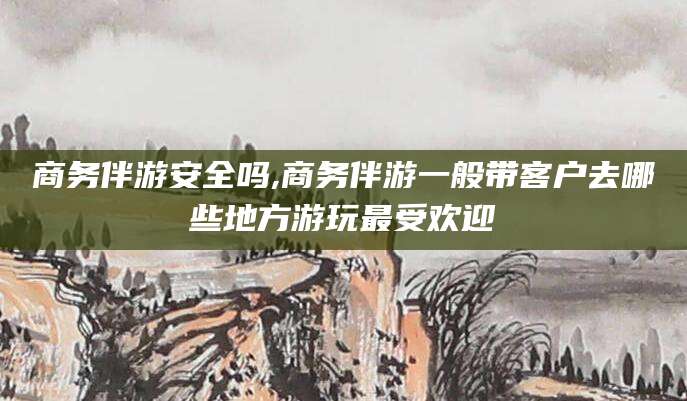 那曲商务伴游安全吗,商务伴游一般带客户去哪些地方游玩最受欢迎