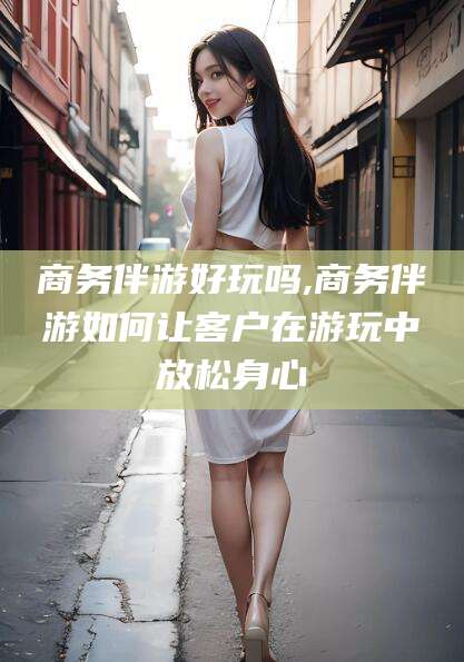 那曲商务伴游好玩吗,商务伴游如何让客户在游玩中放松身心