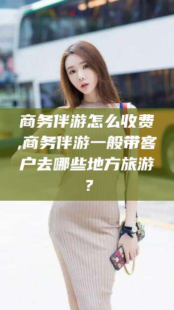 那曲商务伴游怎么收费,商务伴游一般带客户去哪些地方旅游？