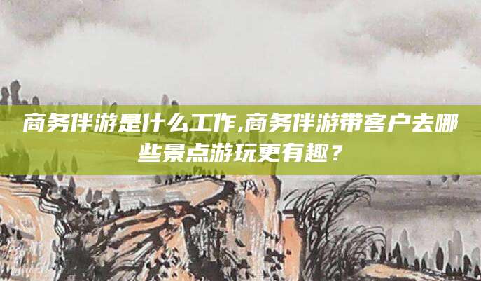 那曲商务伴游是什么工作,商务伴游带客户去哪些景点游玩更有趣？