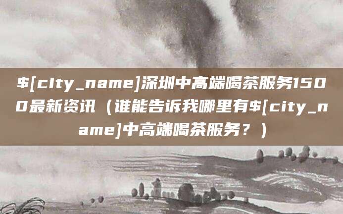 那曲深圳中高端喝茶服务1500最新资讯（谁能告诉我哪里有那曲中高端喝茶服务？）