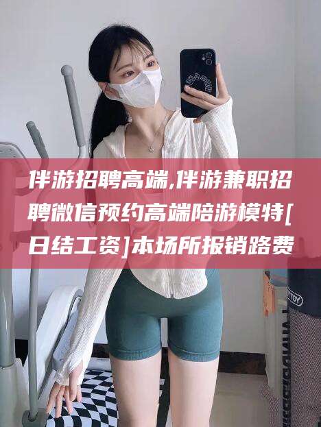 那曲伴游招聘高端,伴游兼职招聘微信预约高端陪游模特[日结工资]本场所报销路费