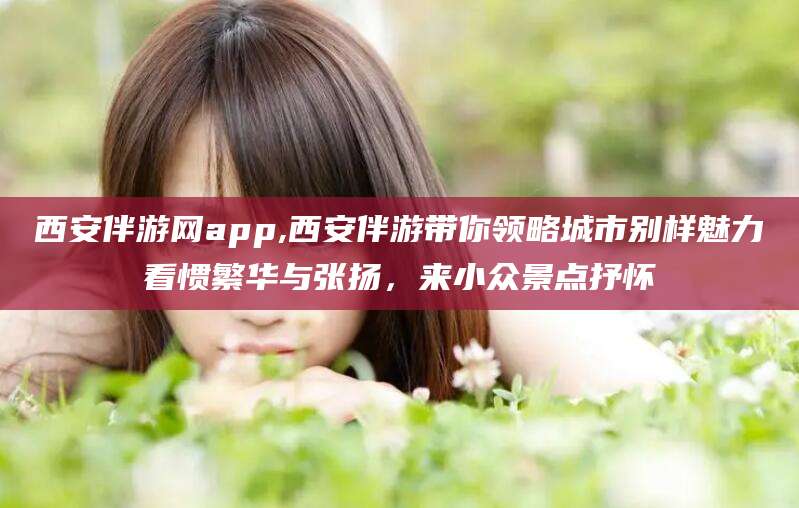 那曲西安伴游网app,西安伴游带你领略城市别样魅力看惯繁华与张扬，来小众景点抒怀