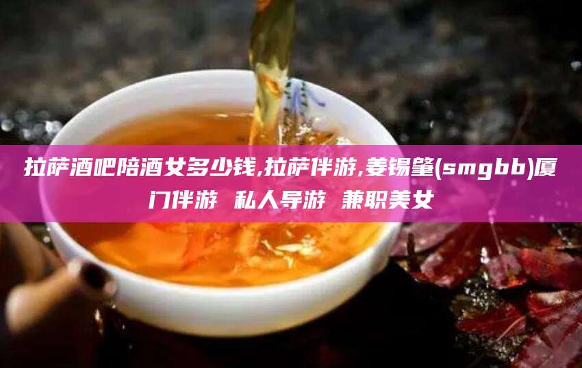 那曲拉萨酒吧陪酒女多少钱,拉萨伴游,姜锡肇(smgbb)厦门伴游 私人导游 兼职美女