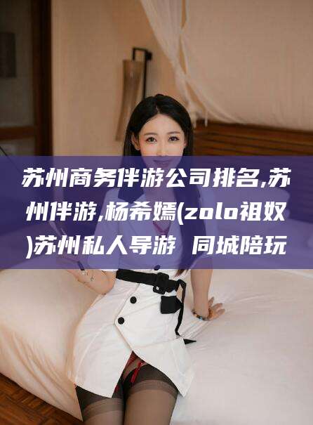 那曲苏州商务伴游公司排名,苏州伴游,杨希嫣(zolo祖奴)苏州私人导游 同城陪玩