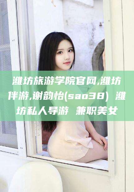 那曲潍坊旅游学院官网,潍坊伴游,谢韵怡(sao38) 潍坊私人导游 兼职美女