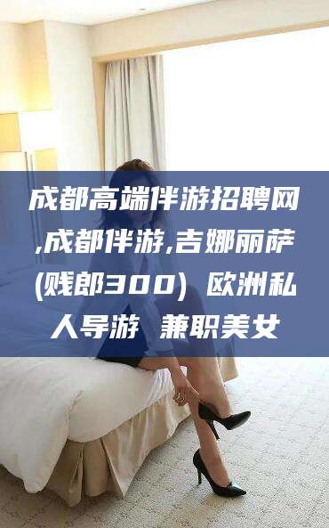 那曲成都高端伴游招聘网,成都伴游,吉娜丽萨(贱郎300) 欧洲私人导游 兼职美女