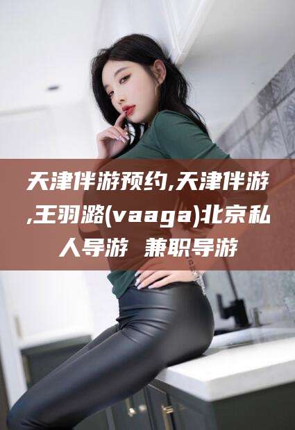 那曲天津伴游预约,天津伴游,王羽潞(vaaga)北京私人导游 兼职导游