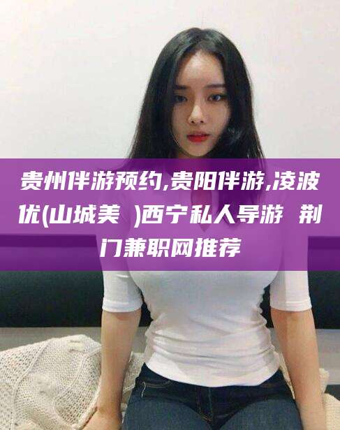 那曲贵州伴游预约,贵阳伴游,凌波优(山城美姫)西宁私人导游 荆门兼职网推荐