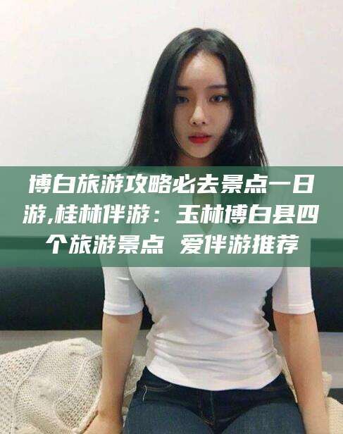 那曲博白旅游攻略必去景点一日游,桂林伴游：玉林博白县四个旅游景点 爱伴游推荐