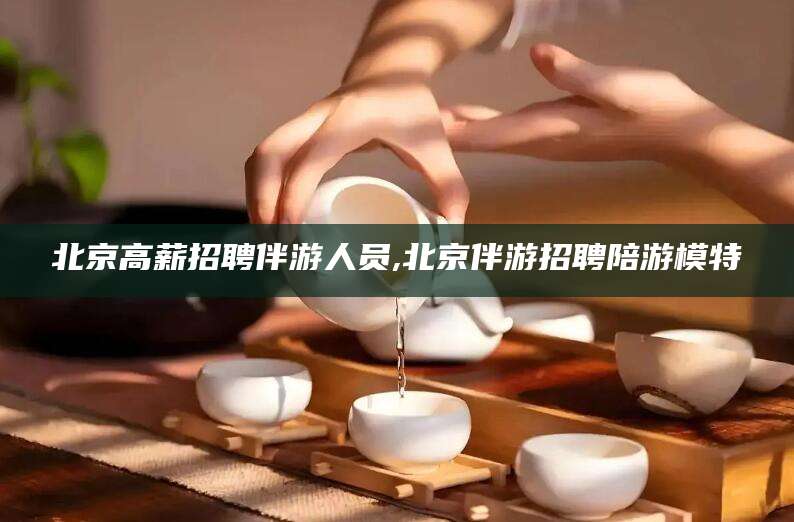 那曲北京高薪招聘伴游人员,北京伴游招聘陪游模特