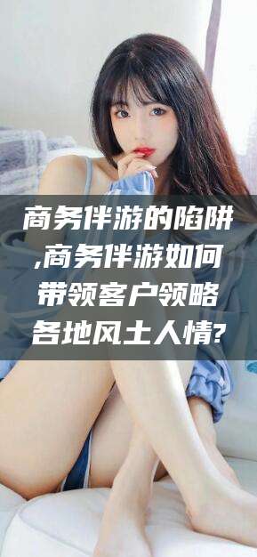 那曲商务伴游的陷阱,商务伴游如何带领客户领略各地风土人情?