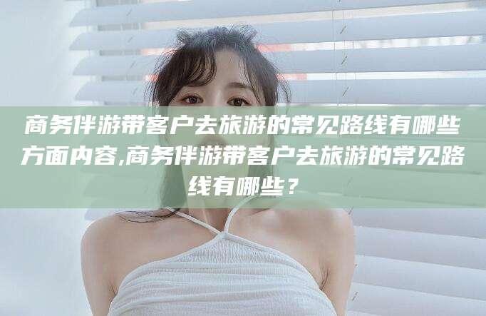 那曲商务伴游带客户去旅游的常见路线有哪些方面内容,商务伴游带客户去旅游的常见路线有哪些？