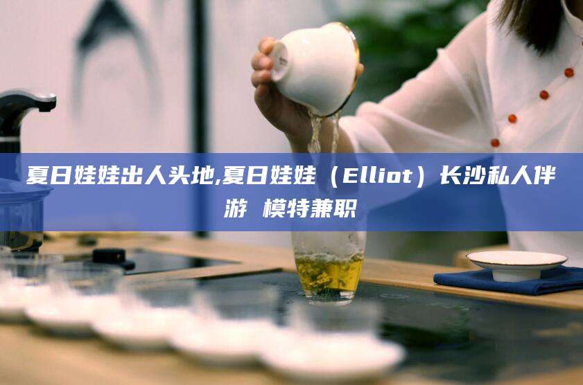 那曲夏日娃娃出人头地,夏日娃娃（Elliot）长沙私人伴游 模特兼职