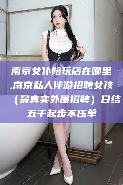 那曲南京女仆陪玩店在哪里,南京私人伴游招聘女孩（最真实外围招聘）日结五千起步不压单