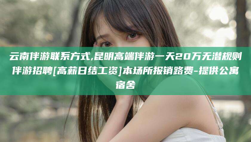 那曲云南伴游联系方式,昆明高端伴游一天20万无潜规则伴游招聘[高薪日结工资]本场所报销路费-提供公寓宿舍