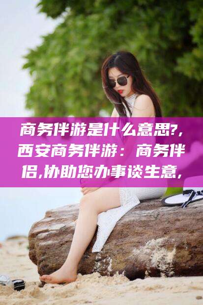 那曲商务伴游是什么意思?,西安商务伴游：商务伴侣,协助您办事谈生意,
