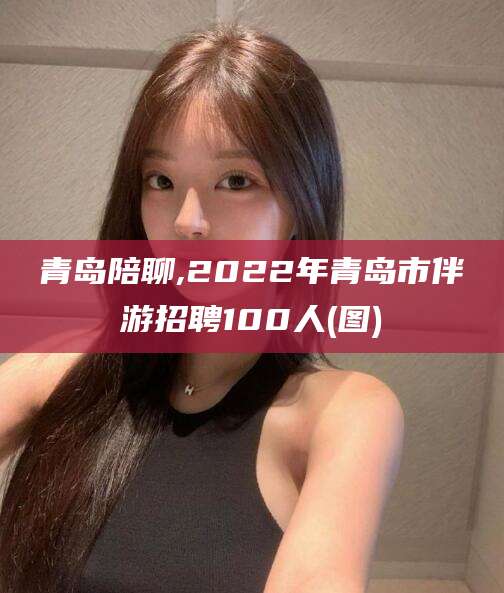 那曲青岛陪聊,2022年青岛市伴游招聘100人(图)