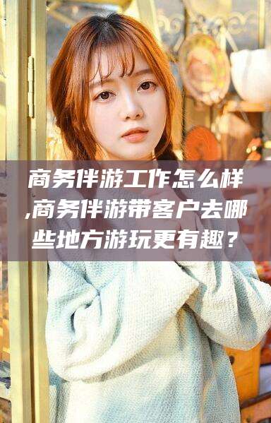 那曲商务伴游工作怎么样,商务伴游带客户去哪些地方游玩更有趣？