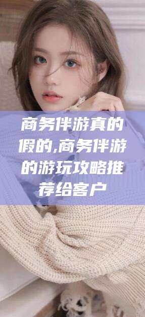 那曲商务伴游真的假的,商务伴游的游玩攻略推荐给客户