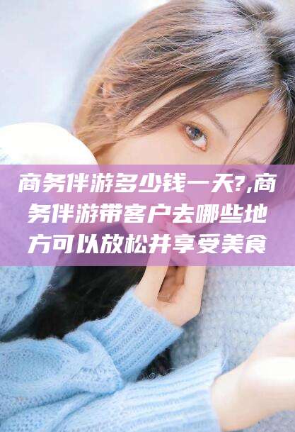 那曲商务伴游多少钱一天?,商务伴游带客户去哪些地方可以放松并享受美食