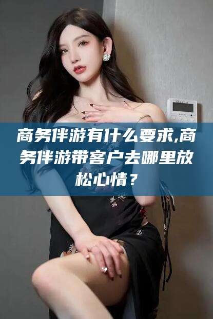 那曲商务伴游有什么要求,商务伴游带客户去哪里放松心情？
