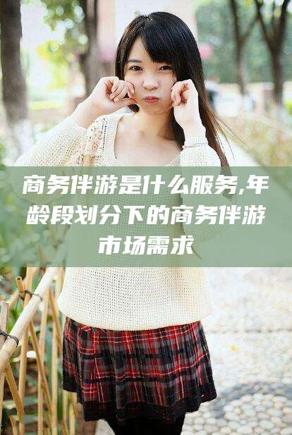 那曲商务伴游是什么服务,年龄段划分下的商务伴游市场需求