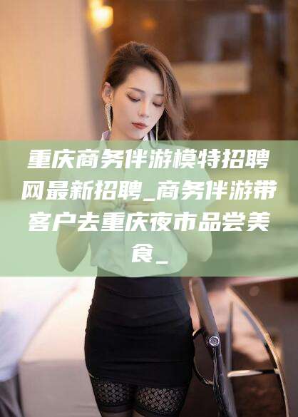 那曲重庆商务伴游模特招聘网最新招聘_商务伴游带客户去重庆夜市品尝美食_
