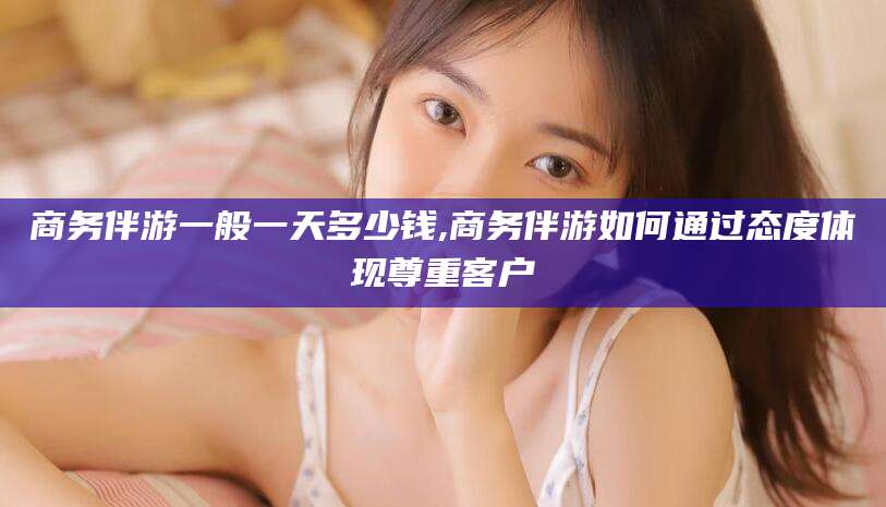 那曲商务伴游一般一天多少钱,商务伴游如何通过态度体现尊重客户